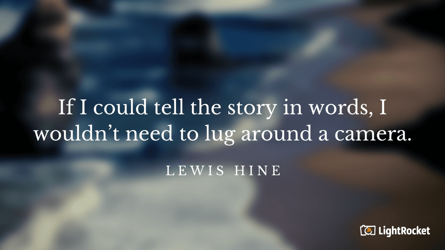 “If I could tell the story in words, I wouldn’t need to lug around a camera.” – Lewis Hine