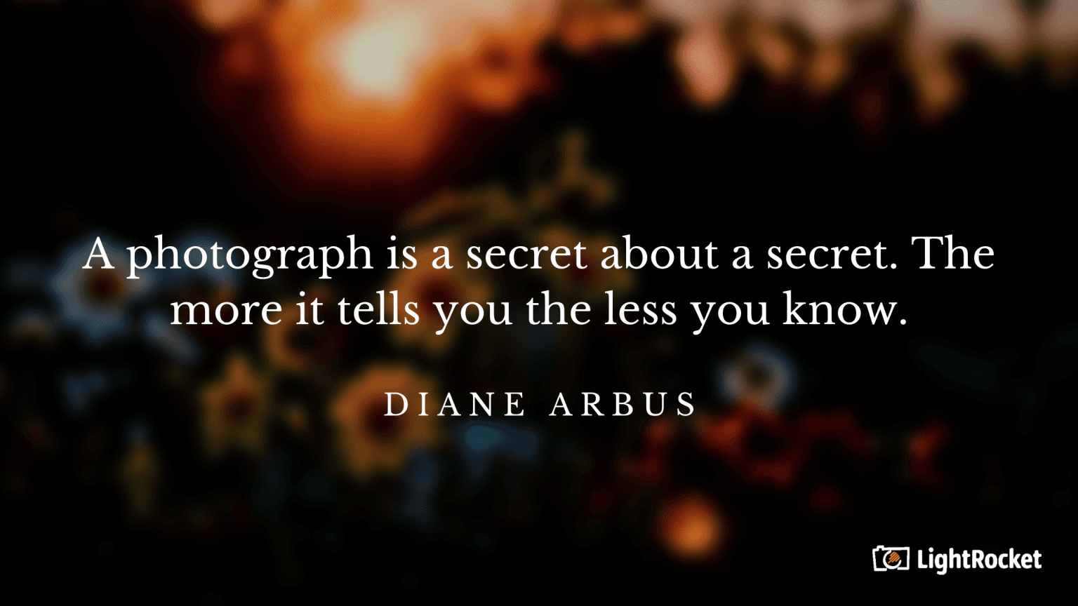“A photograph is a secret about a secret. The more it tells you the less you know.” – Diane Arbus